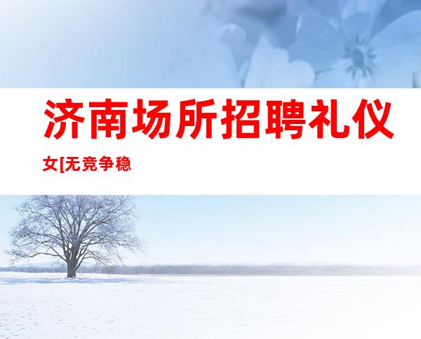 济南场所招聘礼仪女[无竞争稳定包住宿]好上班