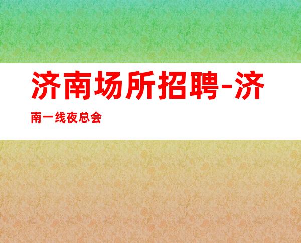 济南场所招聘-济南一线夜总会零费用全市素质优质场