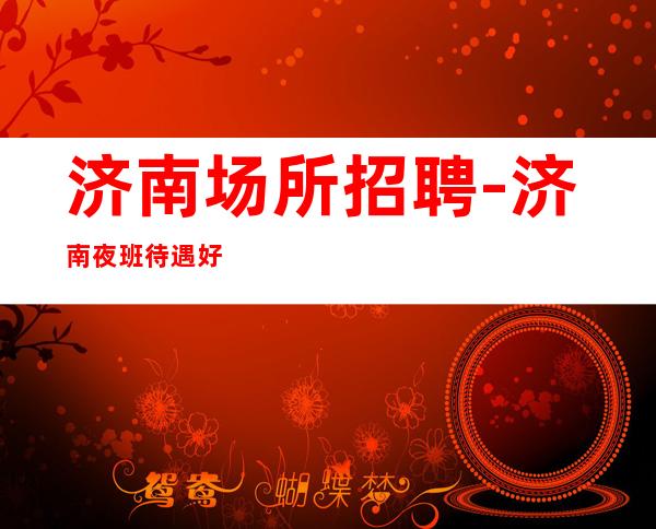 济南场所招聘-济南夜班待遇好人少素质高高速发展团队