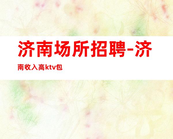 济南场所招聘-济南收入高ktv包住名声很大保底轮班十个
