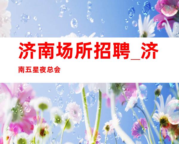 济南场所招聘_济南五星夜总会中端不要求业绩只做口碑