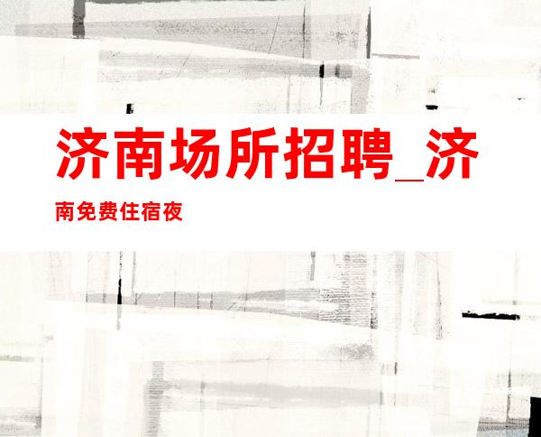 济南场所招聘_济南免费住宿夜工作压力小大量优异客户高收入常见