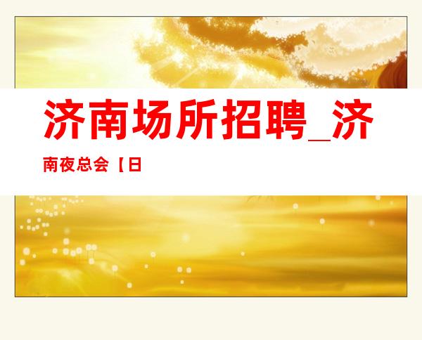 济南场所招聘_济南夜总会【日收入】