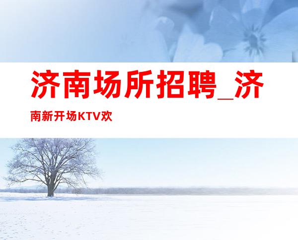 济南场所招聘_济南新开场KTV欢迎肯定是超前