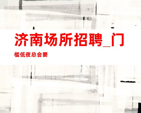 济南场所招聘_门槛低夜总会要想弄清楚带你赚