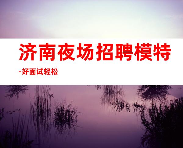 济南夜场招聘模特-好面试轻松新场直招