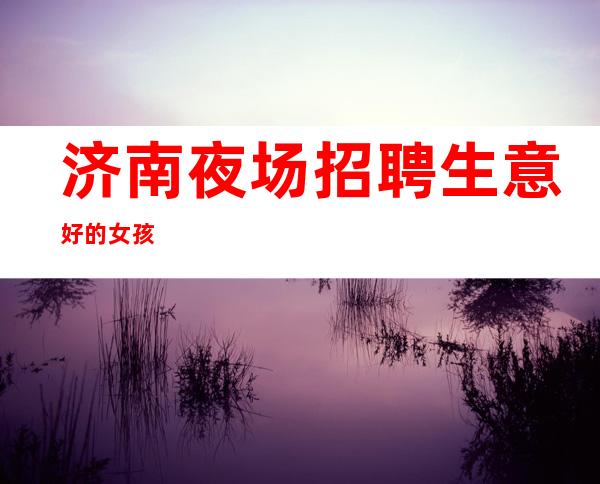 济南夜场招聘生意好的女孩