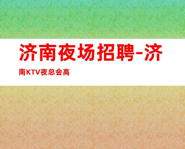 济南夜场招聘-济南KTV夜总会高薪模特岗位（日结1500）