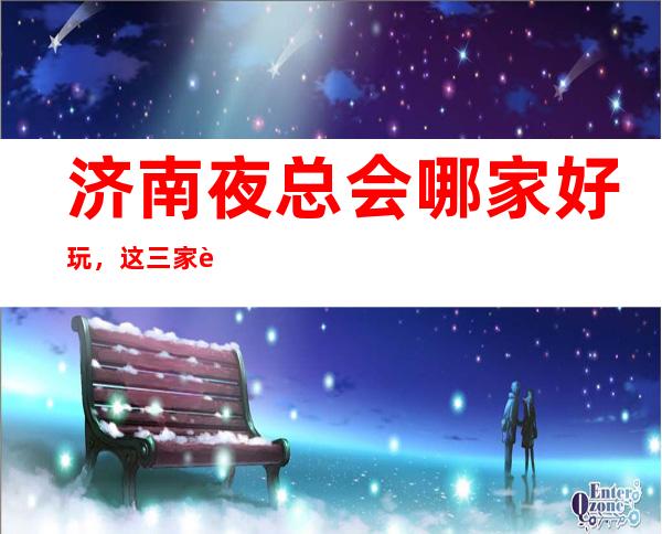 济南夜总会哪家好玩,这三家让你对豪华夜总会认知