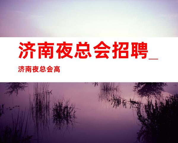 济南夜总会招聘_济南夜总会高档场最强全部上完
