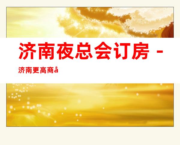 济南夜总会订房-济南更高商务会所KTV来电预订优惠多!