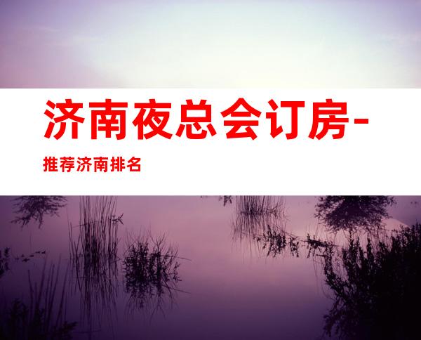 济南夜总会订房-推荐济南排名前三商务KTV消费介绍