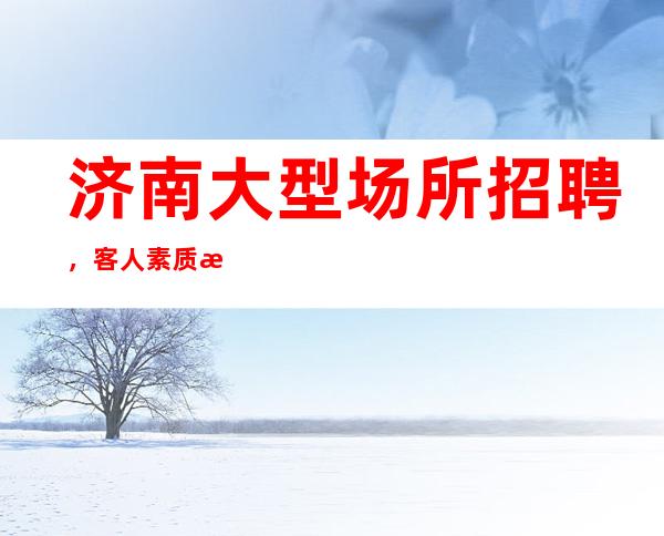 济南大型场所招聘,客人素质怎么样要求低,待遇高