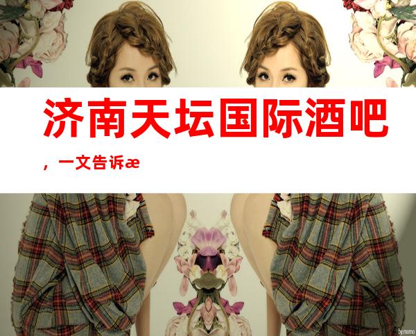 济南天坛国际酒吧,一文告诉此店消费水平