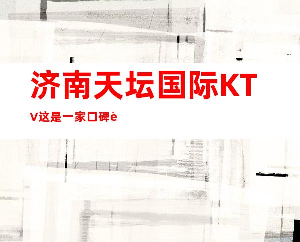 济南天坛国际KTV这是一家口碑超好的夜总会