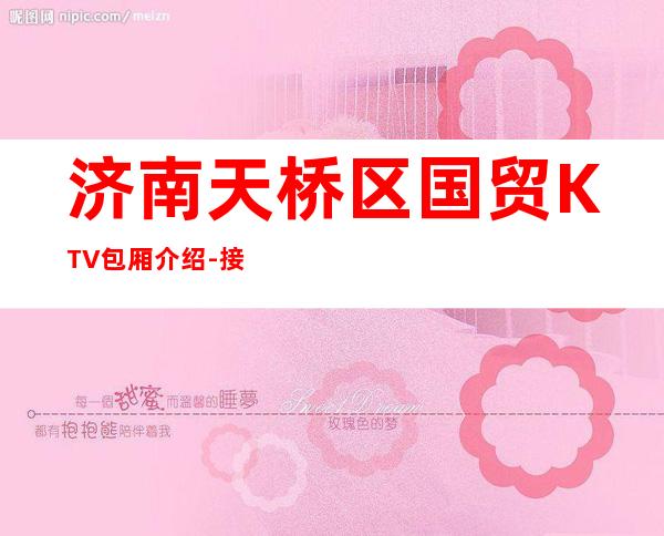 济南天桥区国贸KTV包厢介绍-接待蕞优选择 – 济南天桥商务KTV