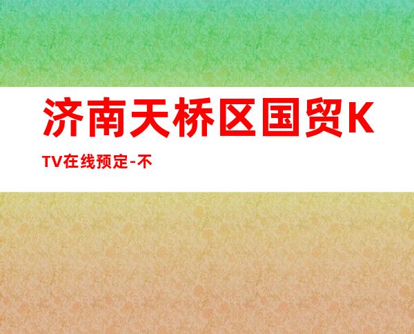 济南天桥区国贸KTV在线预定-不吭不骗的店 – 济南天桥商务KTV
