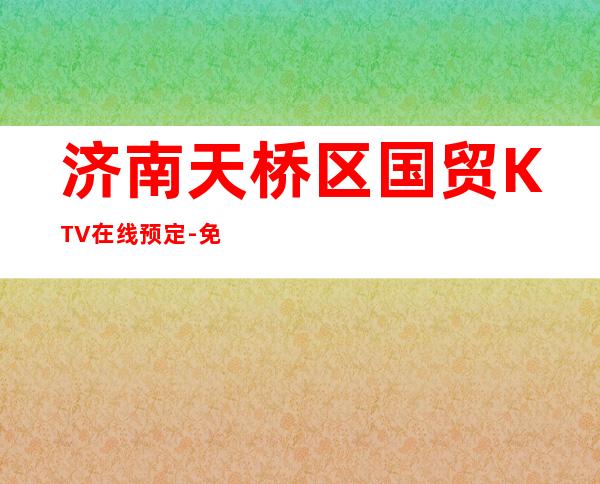 济南天桥区国贸KTV在线预定-免费预留包厢 – 济南天桥商务KTV