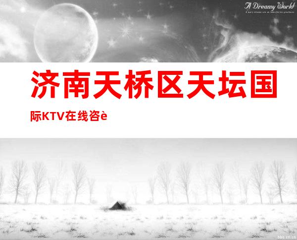 济南天桥区天坛国际KTV在线咨询-不吭不骗的店 – 济南天桥商务KTV