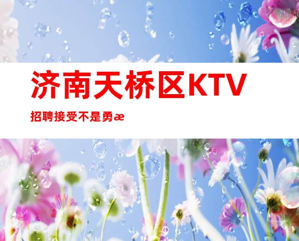 济南天桥区KTV招聘=接受不是勇敢,忍受才是勇敢