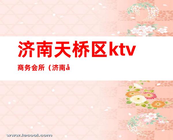 济南天桥区ktv商务会所(济南商业ktv)