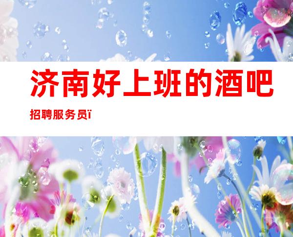 济南好上班的酒吧招聘服务员,过小节日直接爆满/身高160以上