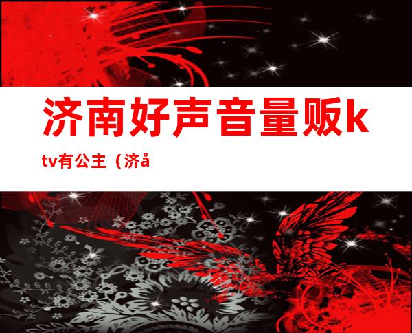 济南好声音量贩ktv有公主（济南好声音量贩式ktv）