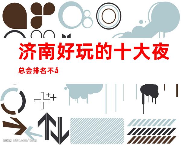 济南好玩的十大夜总会排名不得不去，哪家是新上榜的