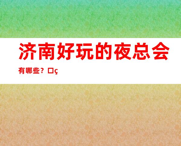 济南好玩的夜总会有哪些？口碑爆棚人多