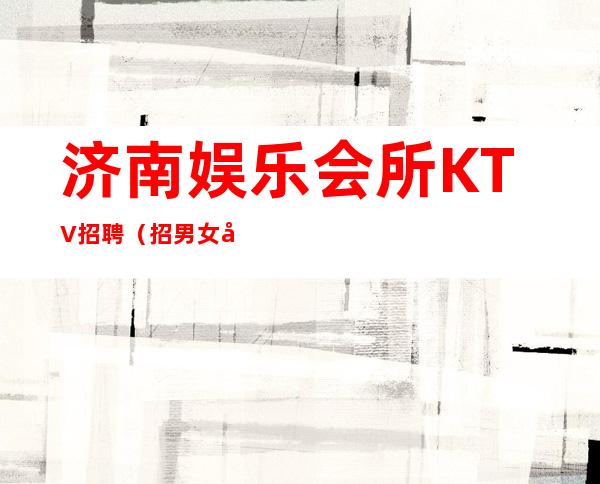 济南娱乐会所KTV招聘(招男女员工特)-实力招聘欢迎老员工回归