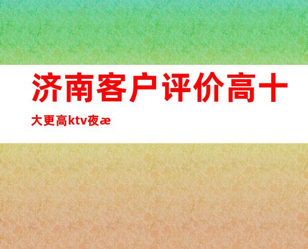 济南客户评价高十大更高ktv夜总会排名-消费预订-消费攻略