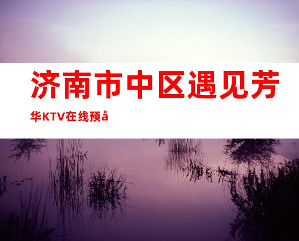 济南市中区遇见芳华KTV在线预定-免费预留包厢 – 济南市中商务KTV