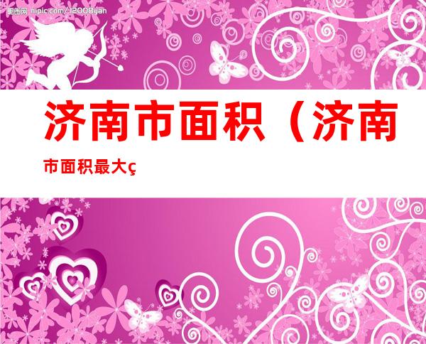济南市面积(济南市面积最大的区)