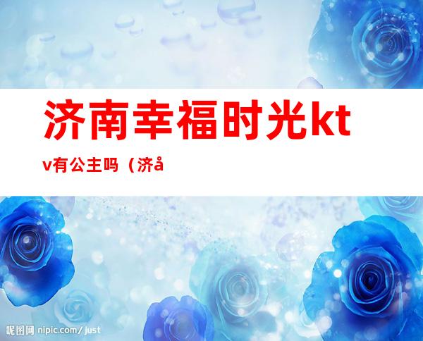 济南幸福时光ktv有公主吗(济南魅力金座ktv有公主吗)