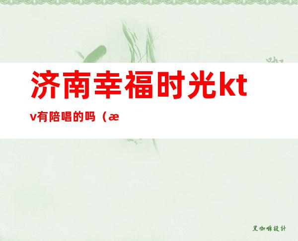 济南幸福时光ktv有陪唱的吗(潍坊欢乐时光ktv有陪唱吗)