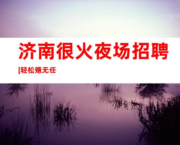 济南很火夜场招聘[轻松赚无任务]急招