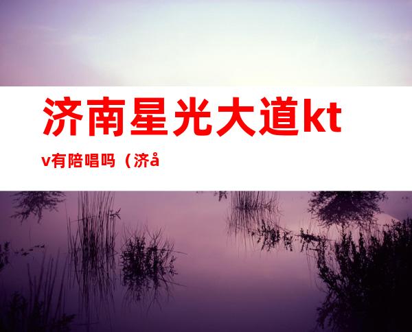 济南星光大道ktv有陪唱吗(济南星光大道ktv有陪唱吗女生)