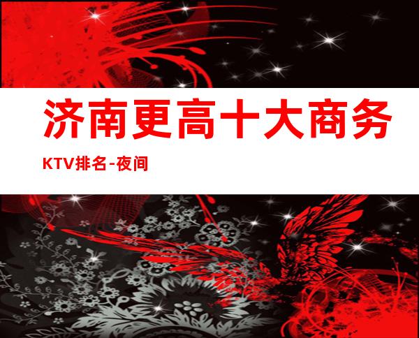 济南更高十大商务KTV排名-夜间活动首 选