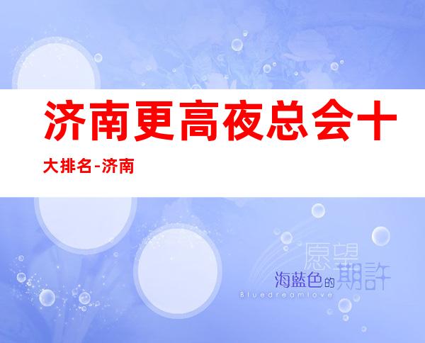 济南更高夜总会十大排名-济南夜总会消费介绍、