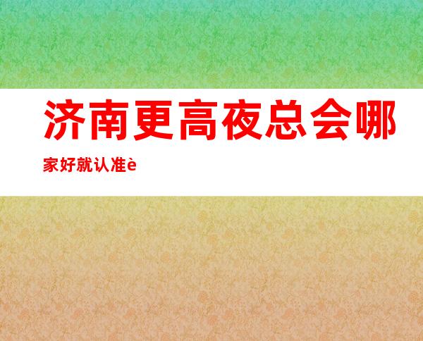 济南更高夜总会哪家好 就认准这几家性价比超高