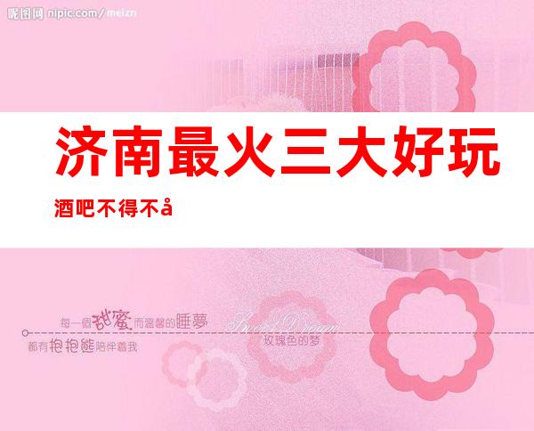济南最 火三大好玩酒吧不得不去，你觉得哪家好