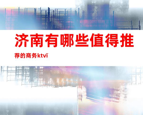 济南有哪些值得推荐的商务ktv(济南适合商务宴请的餐厅)