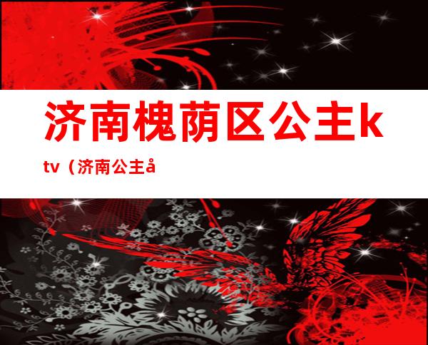 济南槐荫区公主ktv(济南公主坟)