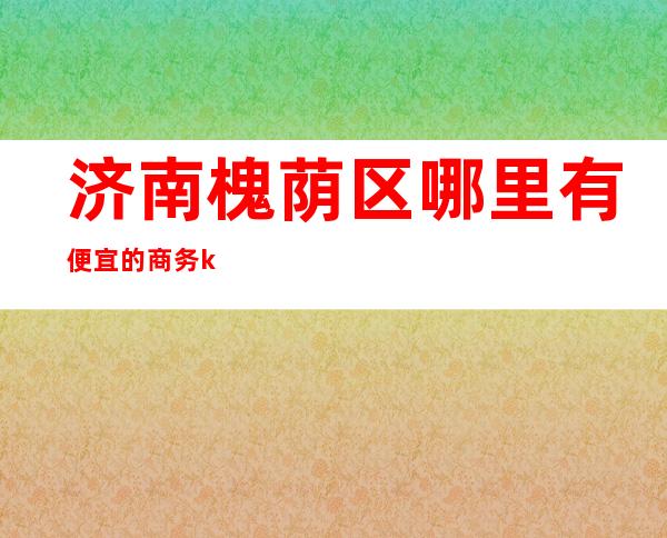 济南槐荫区哪里有便宜的商务ktv(济南槐荫区酒店餐饮)