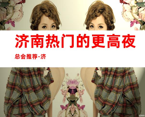 济南热门的更高夜总会推荐-济南唐朝会KTV