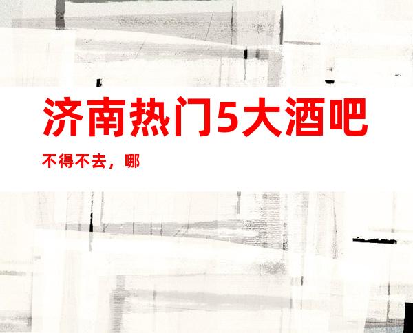 济南热门5大酒吧不得不去，哪家好玩