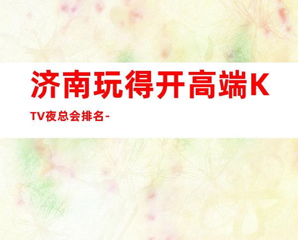 济南玩得开高端KTV夜总会排名-这三大商务KTV值得去