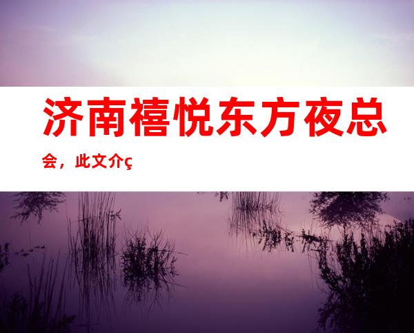 济南禧悦东方夜总会,此文介绍这家店详情让你少踩坑