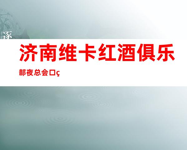 济南维卡红酒俱乐部夜总会口碑超好的十大更高KTV预订