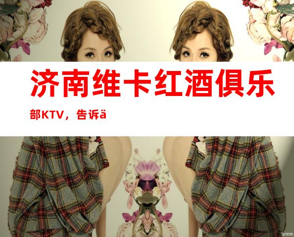 济南维卡红酒俱乐部KTV,告诉你这家包厢消费真实情况